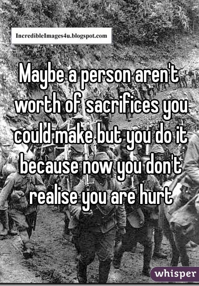 Maybe a person aren't worth of sacrifices you could make but you do it because now you don't realise you are hurt