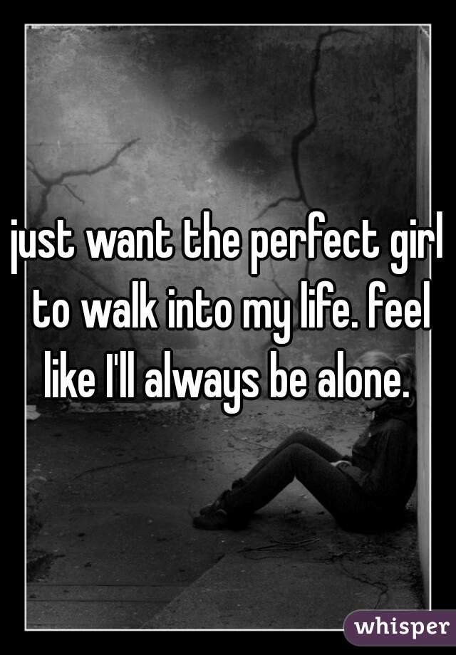 just want the perfect girl to walk into my life. feel like I'll always be alone. 