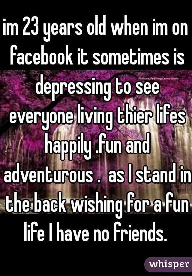 im 23 years old when im on facebook it sometimes is depressing to see everyone living thier lifes happily .fun and adventurous .  as I stand in the back wishing for a fun life I have no friends. 