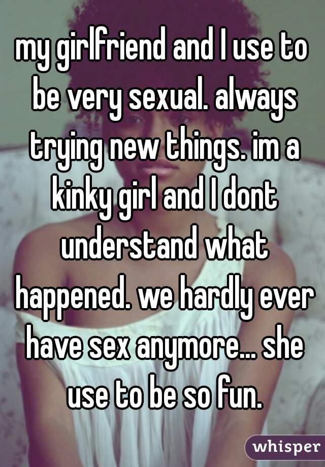 my girlfriend and I use to be very sexual. always trying new things. im a kinky girl and I dont understand what happened. we hardly ever have sex anymore... she use to be so fun.