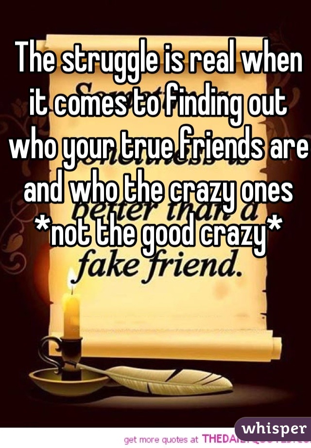 The struggle is real when it comes to finding out who your true friends are and who the crazy ones *not the good crazy* 