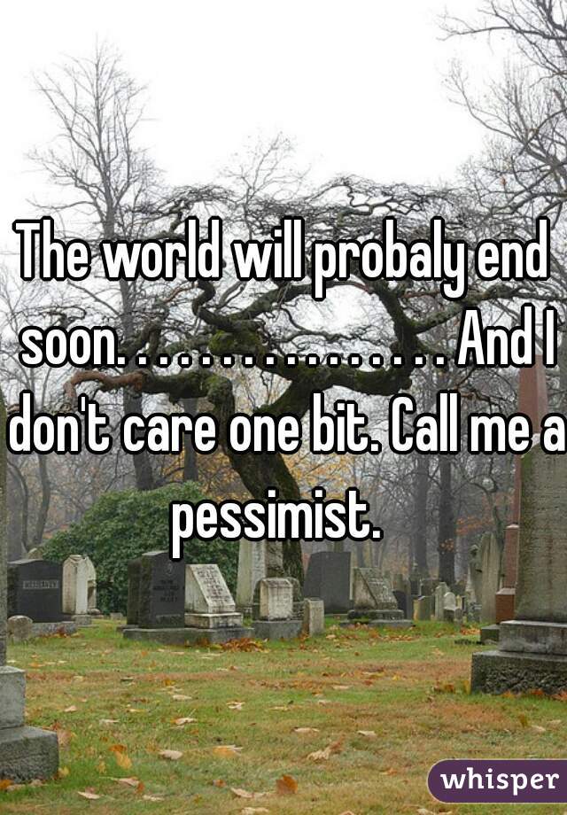 The world will probaly end soon. . . . . . . . . . . . . . . . And I don't care one bit. Call me a pessimist.  