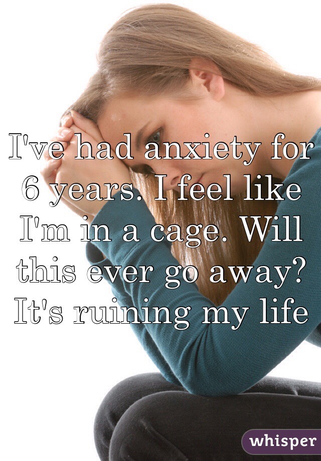 I've had anxiety for 6 years. I feel like I'm in a cage. Will this ever go away? It's ruining my life 