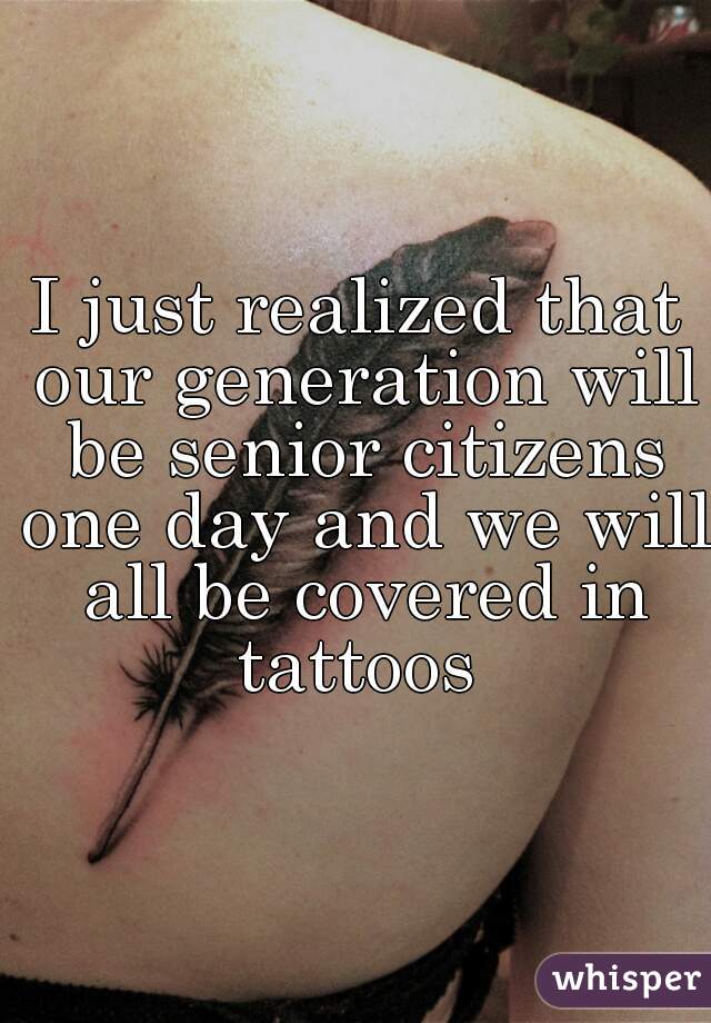 I just realized that our generation will be senior citizens one day and we will all be covered in tattoos 