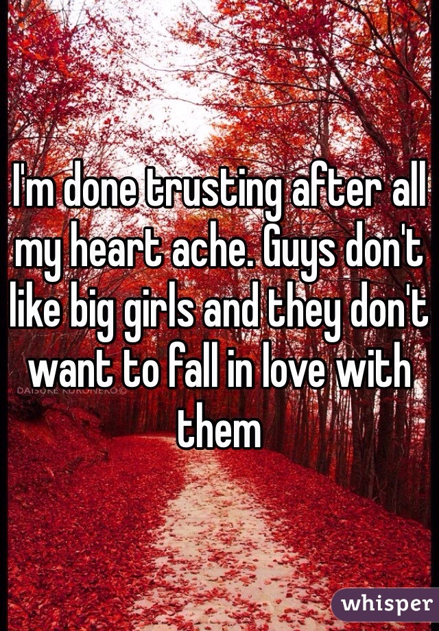I'm done trusting after all my heart ache. Guys don't like big girls and they don't want to fall in love with them