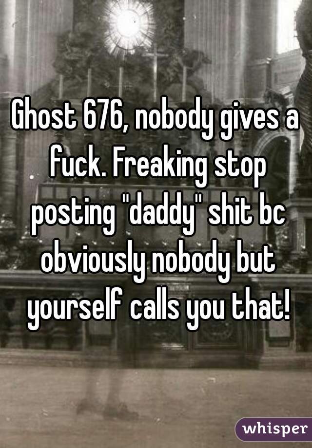 Ghost 676, nobody gives a fuck. Freaking stop posting "daddy" shit bc obviously nobody but yourself calls you that!