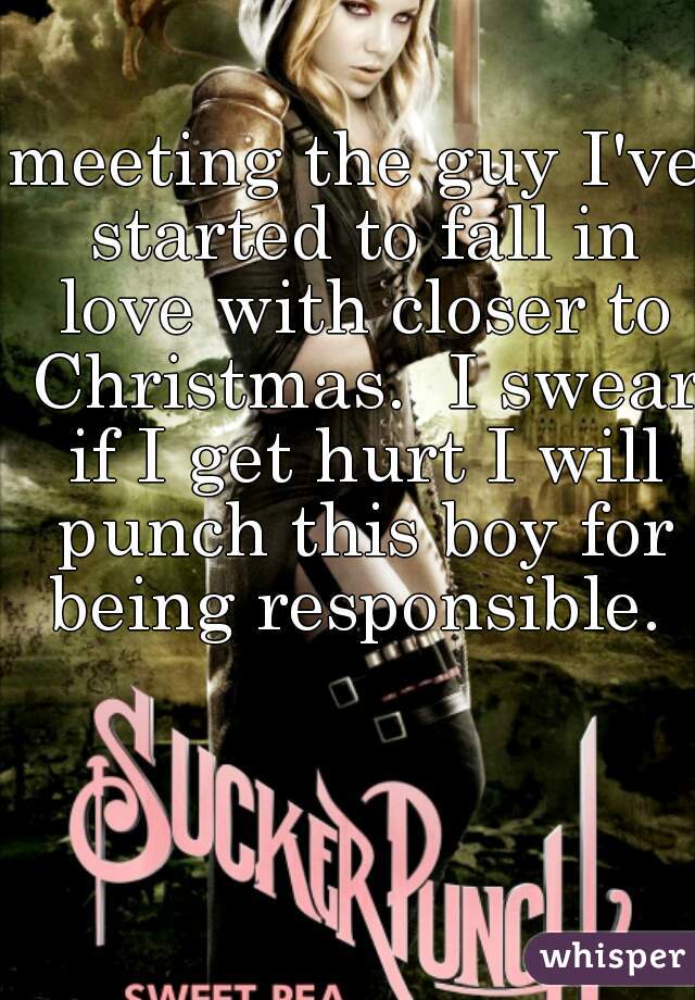 meeting the guy I've started to fall in love with closer to Christmas.  I swear if I get hurt I will punch this boy for being responsible. 