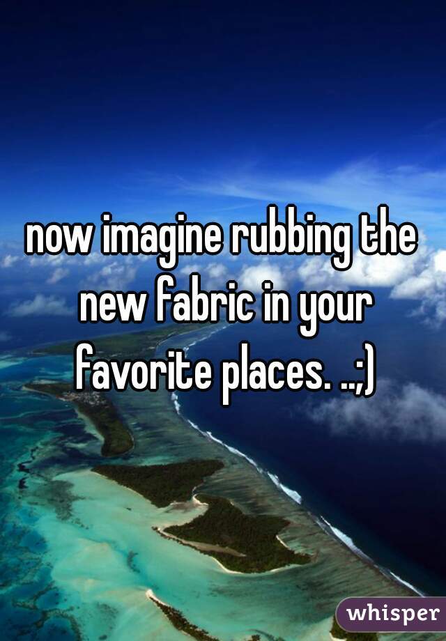 now imagine rubbing the new fabric in your favorite places. ..;)