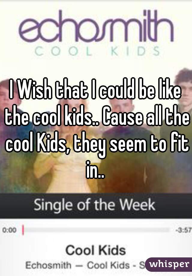 I Wish that I could be like the cool kids.. Cause all the cool Kids, they seem to fit in.. 