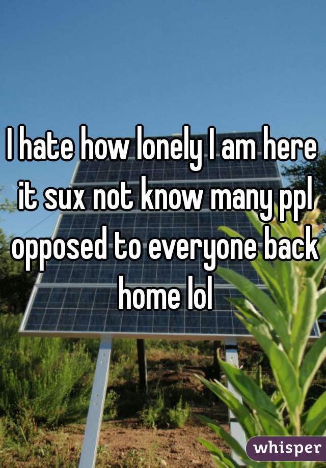 I hate how lonely I am here it sux not know many ppl opposed to everyone back home lol
