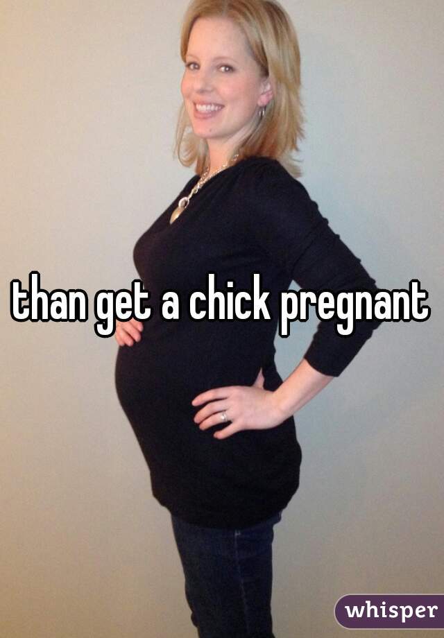 than get a chick pregnant