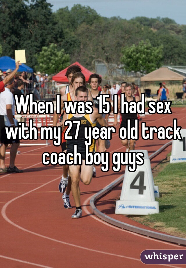 When I was 15 I had sex with my 27 year old track coach boy guys 