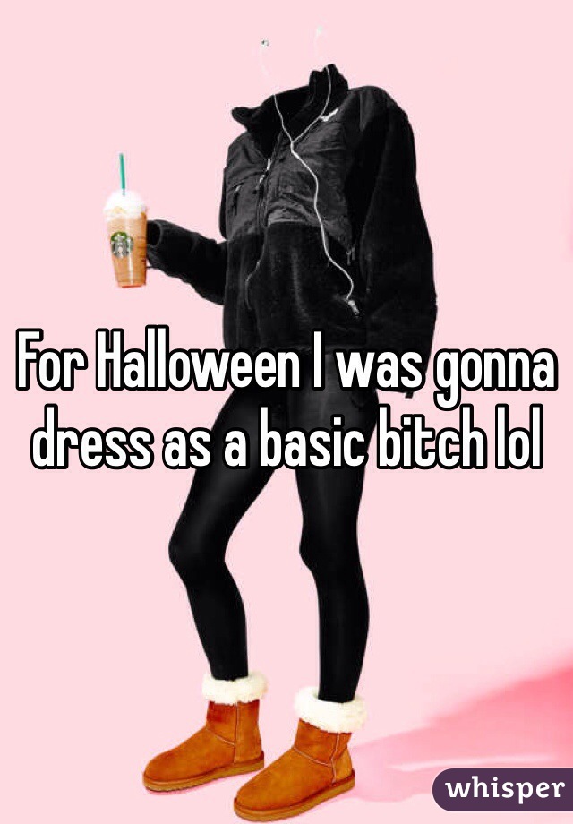 For Halloween I was gonna dress as a basic bitch lol