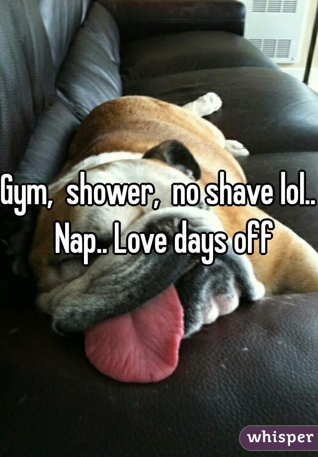 Gym,  shower,  no shave lol..  Nap.. Love days off