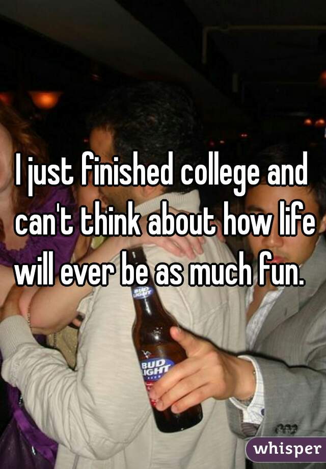 I just finished college and can't think about how life will ever be as much fun.  