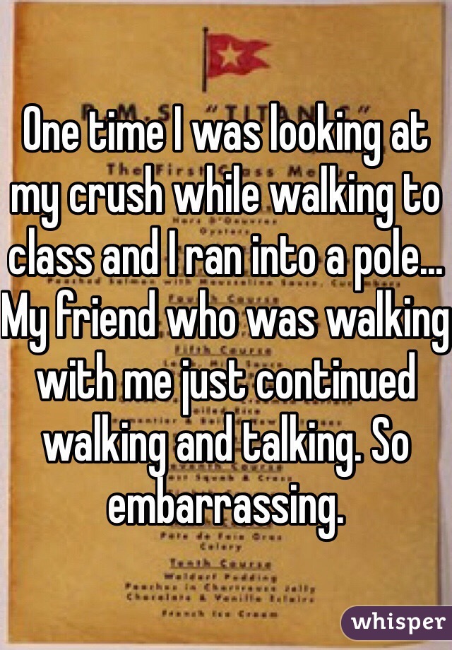 One time I was looking at my crush while walking to class and I ran into a pole... My friend who was walking with me just continued walking and talking. So embarrassing.  