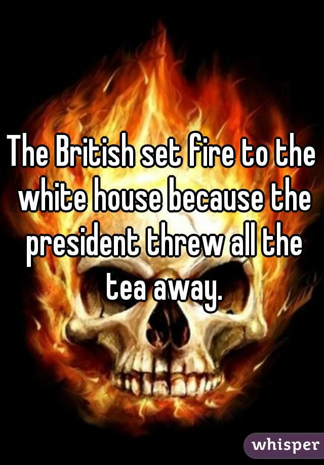 The British set fire to the white house because the president threw all the tea away.