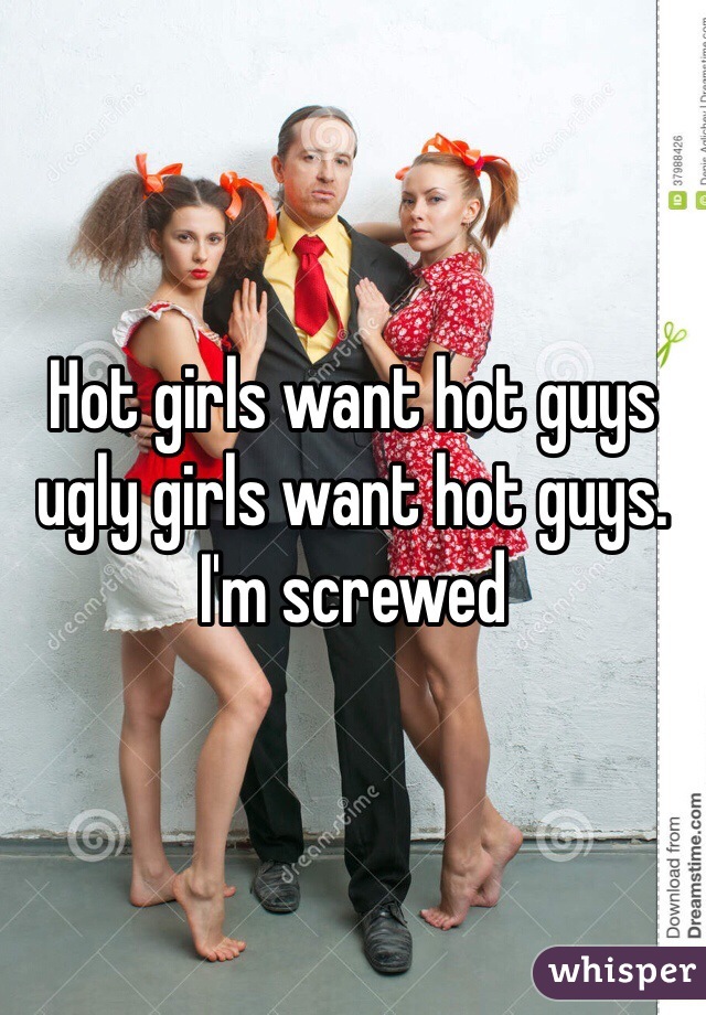 Hot girls want hot guys  ugly girls want hot guys.  I'm screwed 