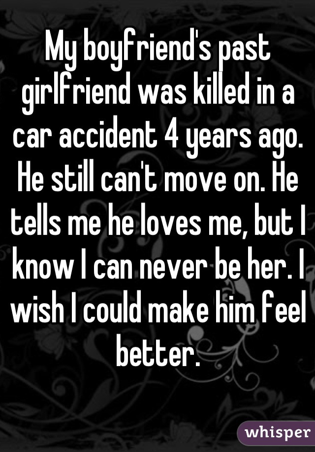 My boyfriend's past girlfriend was killed in a car accident 4 years ago. He still can't move on. He tells me he loves me, but I know I can never be her. I wish I could make him feel better.