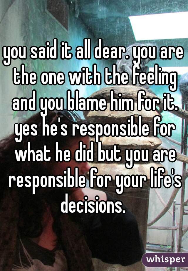 you said it all dear. you are the one with the feeling and you blame him for it. yes he's responsible for what he did but you are responsible for your life's decisions. 