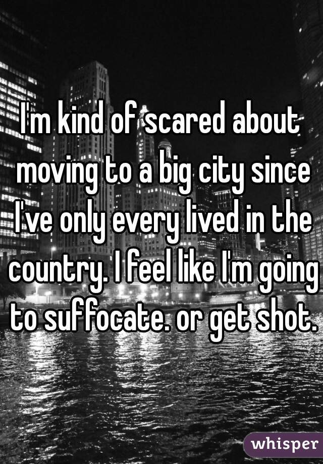 I'm kind of scared about moving to a big city since I've only every lived in the country. I feel like I'm going to suffocate. or get shot.