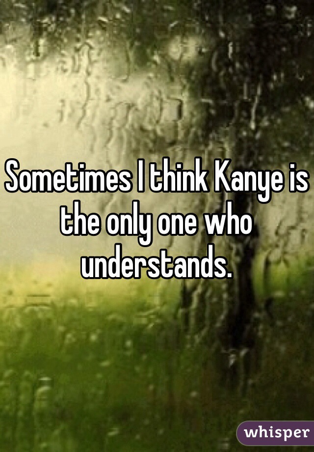 Sometimes I think Kanye is the only one who understands. 