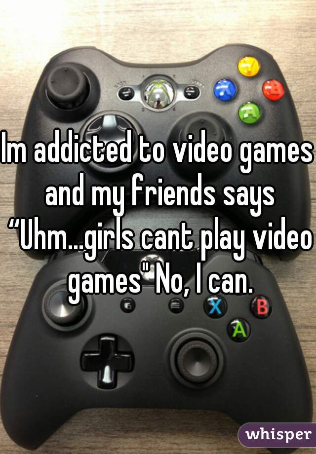 Im addicted to video games and my friends says “Uhm...girls cant play video games" No, I can.