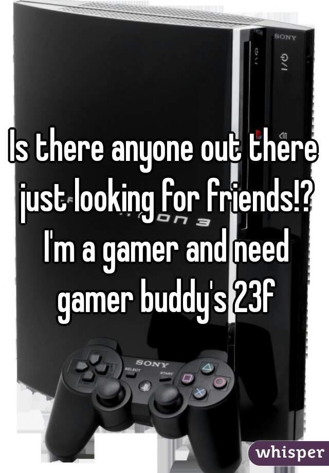Is there anyone out there just looking for friends!? I'm a gamer and need gamer buddy's 23f
