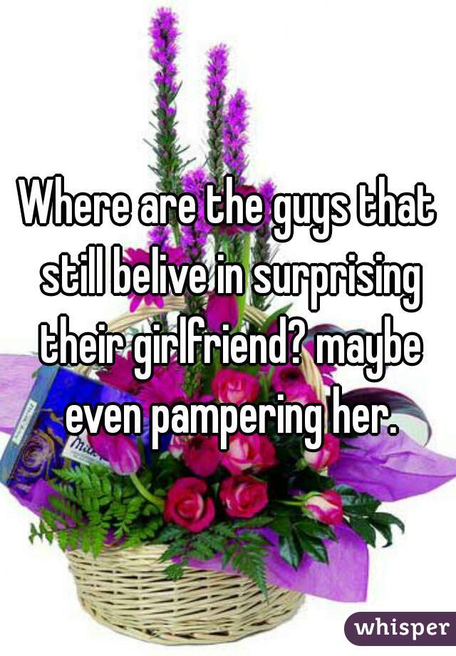 Where are the guys that still belive in surprising their girlfriend? maybe even pampering her.