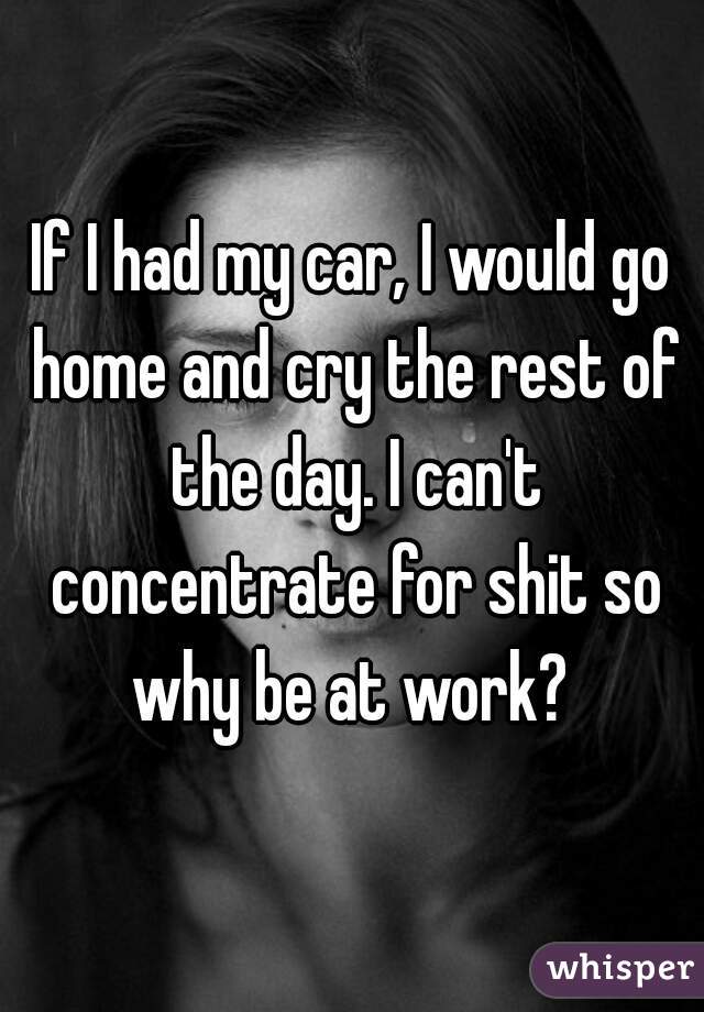 If I had my car, I would go home and cry the rest of the day. I can't concentrate for shit so why be at work? 