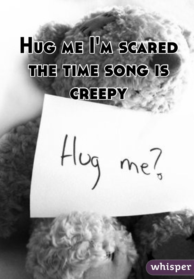 Hug me I'm scared the time song is creepy