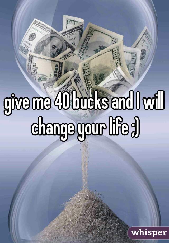 give me 40 bucks and I will change your life ;)