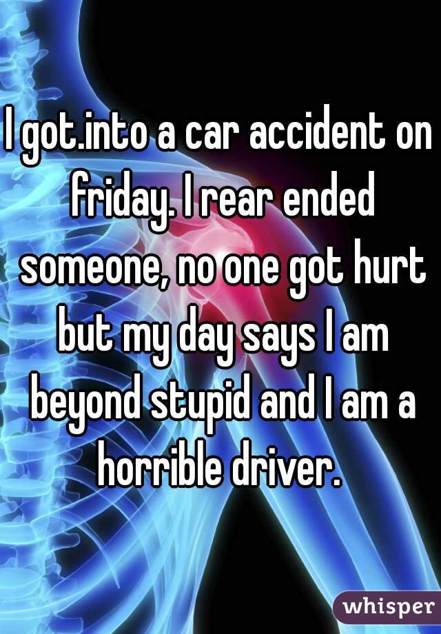 I got.into a car accident on friday. I rear ended someone, no one got hurt but my day says I am beyond stupid and I am a horrible driver. 