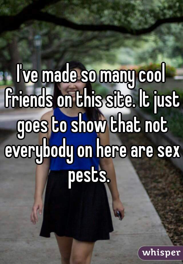 I've made so many cool friends on this site. It just goes to show that not everybody on here are sex pests.  