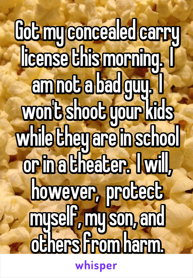 Got my concealed carry license this morning.  I am not a bad guy.  I won't shoot your kids while they are in school or in a theater.  I will, however,  protect myself, my son, and others from harm.