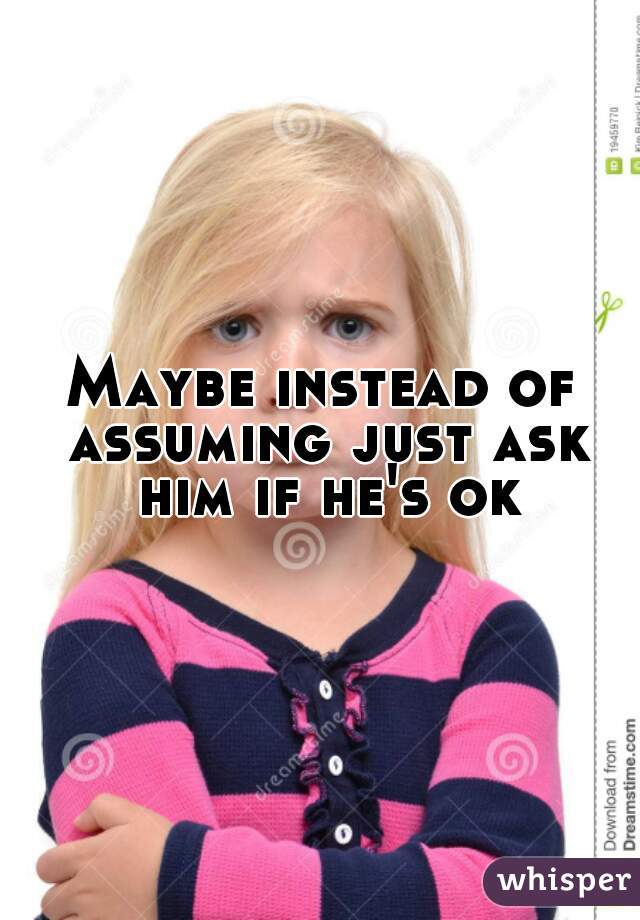 Maybe instead of assuming just ask him if he's ok