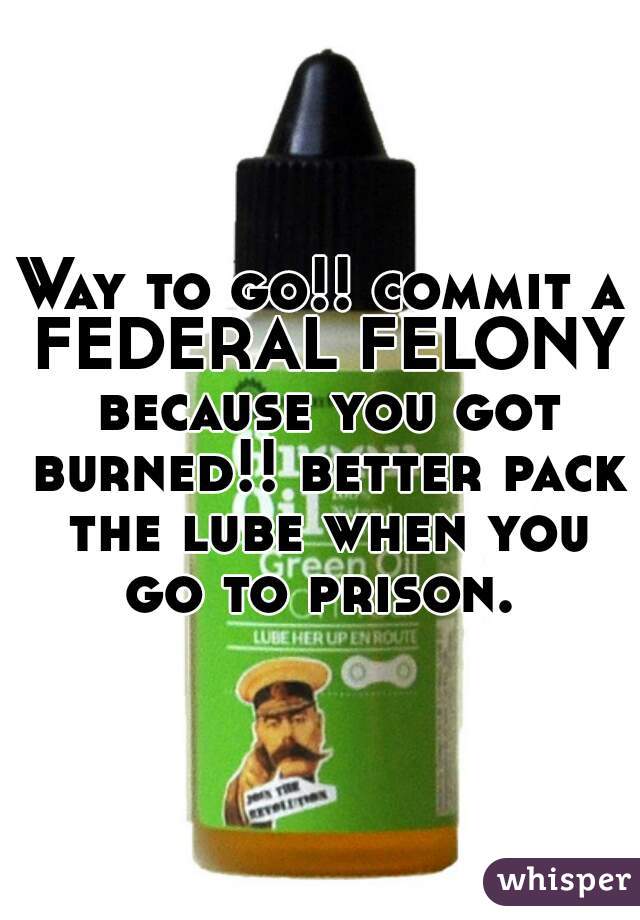 Way to go!! commit a FEDERAL FELONY because you got burned!! better pack the lube when you go to prison. 