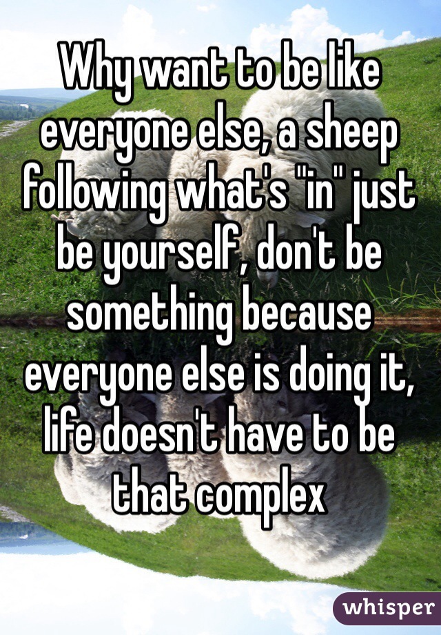 Why want to be like everyone else, a sheep following what's "in" just be yourself, don't be something because everyone else is doing it, life doesn't have to be that complex 