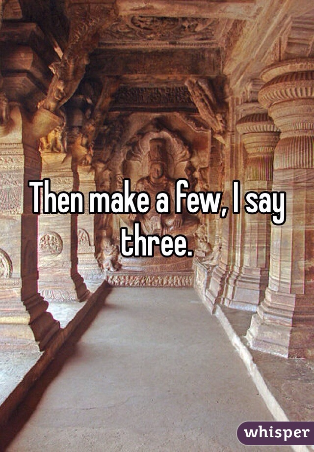 Then make a few, I say three.