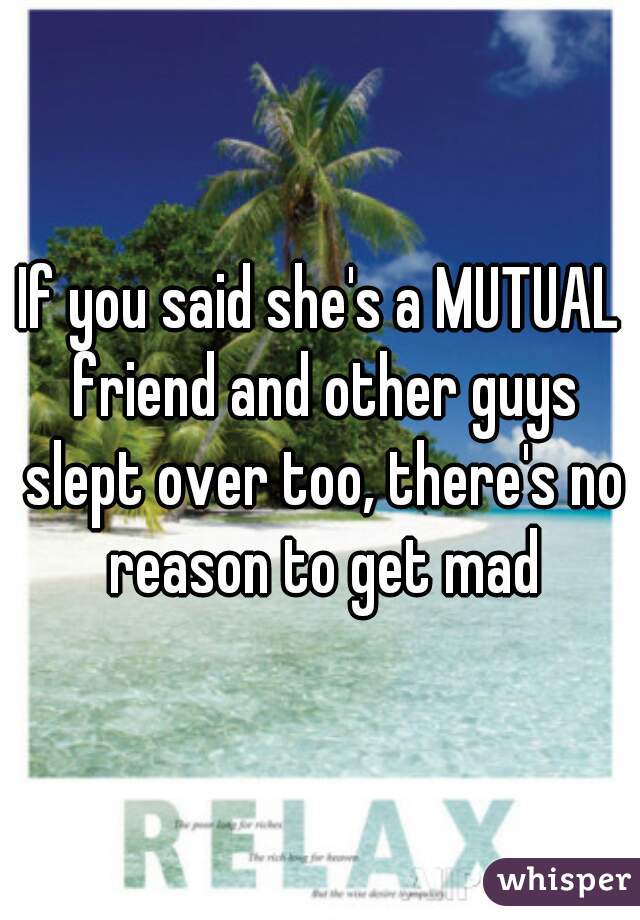 If you said she's a MUTUAL friend and other guys slept over too, there's no reason to get mad