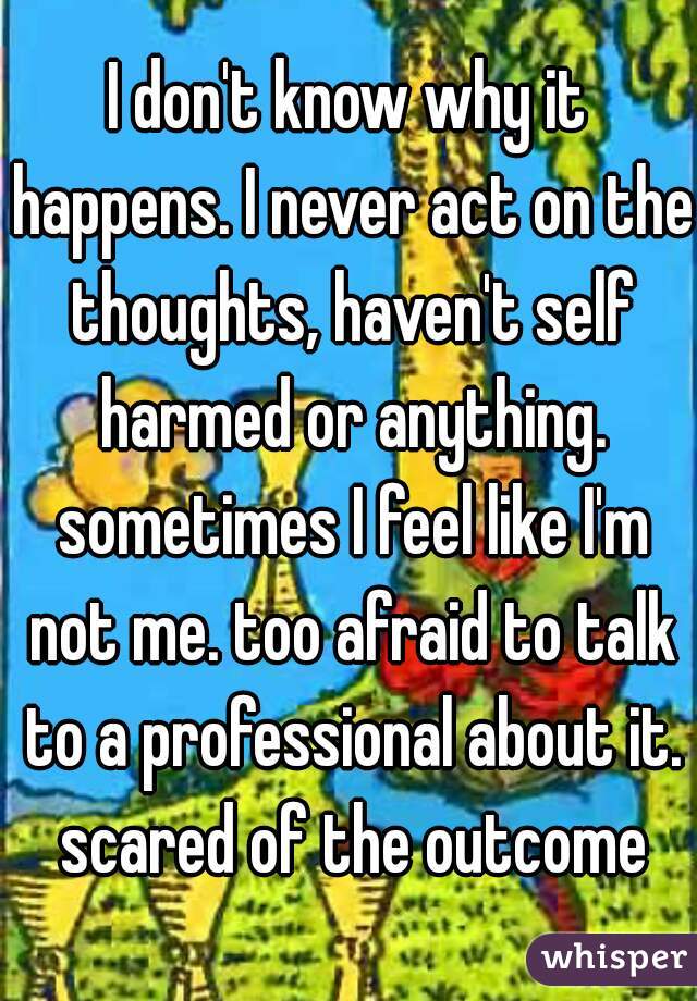 I don't know why it happens. I never act on the thoughts, haven't self harmed or anything. sometimes I feel like I'm not me. too afraid to talk to a professional about it. scared of the outcome
