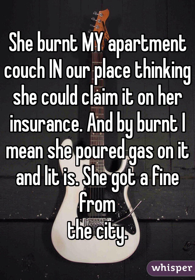 She burnt MY apartment couch IN our place thinking she could claim it on her insurance. And by burnt I mean she poured gas on it and lit is. She got a fine from 
the city.
