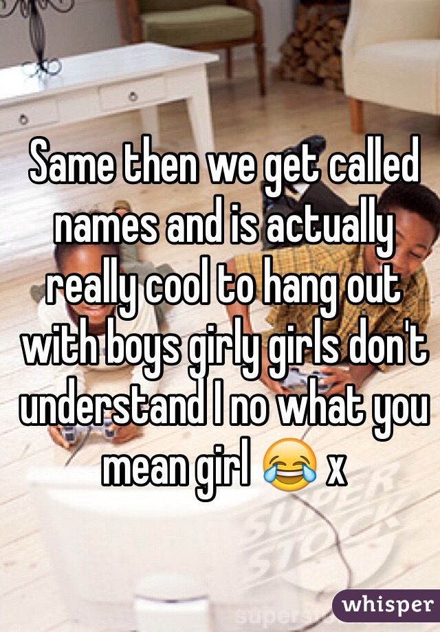 Same then we get called names and is actually really cool to hang out with boys girly girls don't understand I no what you mean girl 😂 x