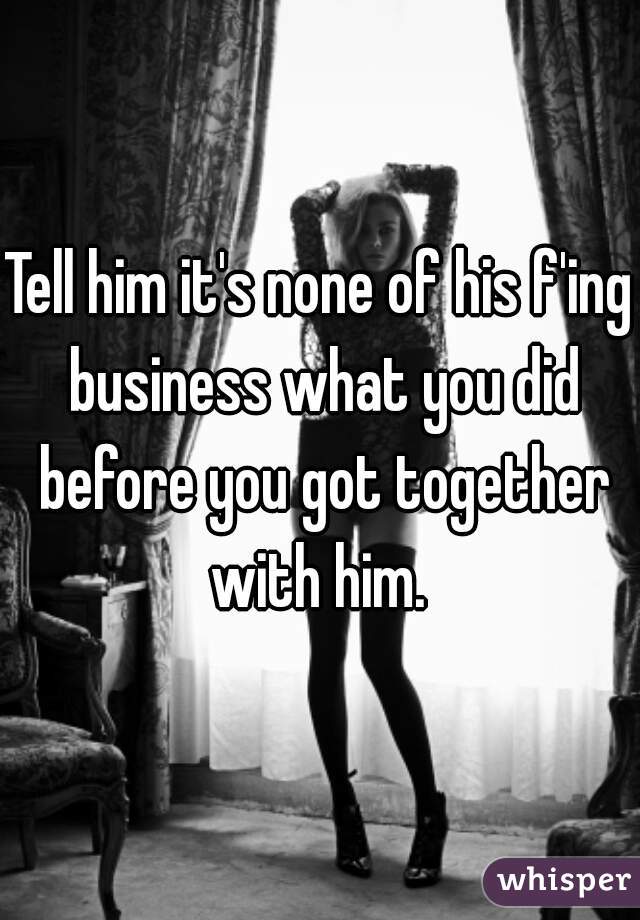 Tell him it's none of his f'ing business what you did before you got together with him. 