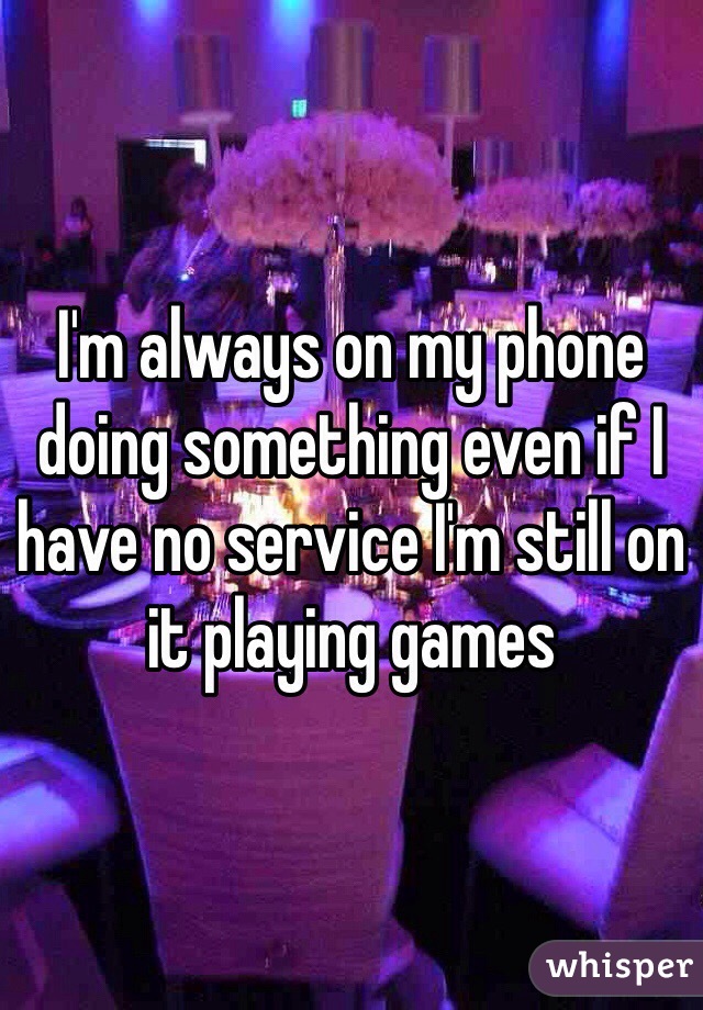 I'm always on my phone doing something even if I have no service I'm still on it playing games 