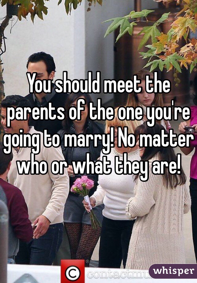 You should meet the parents of the one you're going to marry! No matter who or what they are!