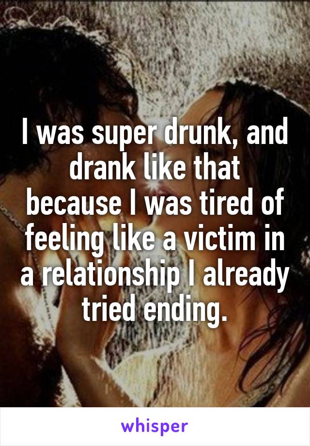 I was super drunk, and drank like that because I was tired of feeling like a victim in a relationship I already tried ending.