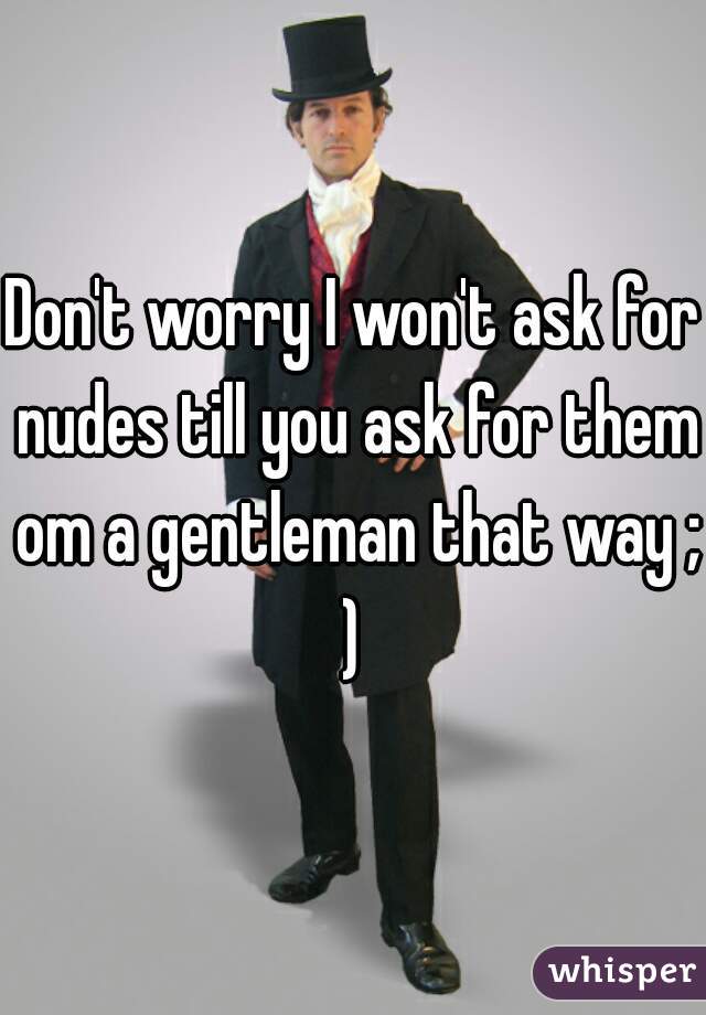 Don't worry I won't ask for nudes till you ask for them om a gentleman that way ;)