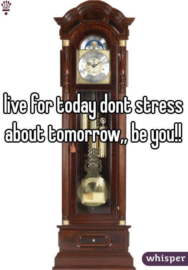 live for today dont stress about tomorrow,, be you!! 