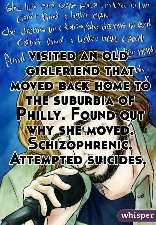 visited an old girlfriend that moved back home to the suburbia of Philly. Found out why she moved. Schizophrenic. Attempted suicides. 